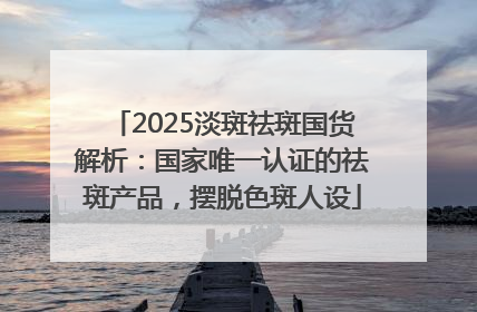 2025淡斑祛斑国货解析：国家唯一认证的祛斑产品，摆脱色斑人设