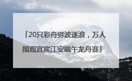 20只彩舟劈波逐浪，万人围观宜宾江安端午龙舟赛