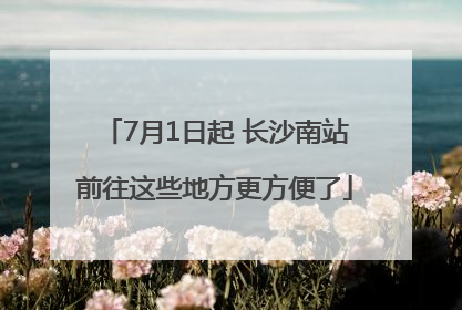 7月1日起 长沙南站前往这些地方更方便了