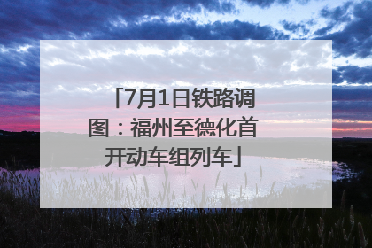 7月1日铁路调图：福州至德化首开动车组列车