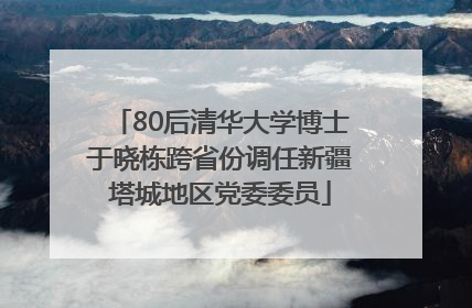 80后清华大学博士于晓栋跨省份调任新疆塔城地区党委委员